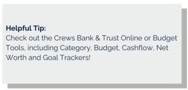 Helpful Tip Check out the Crews Bank & Trust Online or Mobile Banking Budgeting Tools which include Category, Budget, Cashflow, Net Worth and Goal Trackers! Body